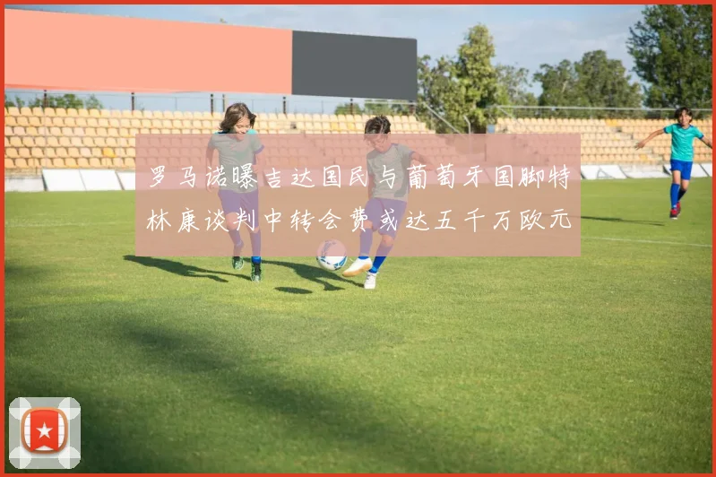 罗马诺曝吉达国民与葡萄牙国脚特林康谈判中转会费或达五千万欧元