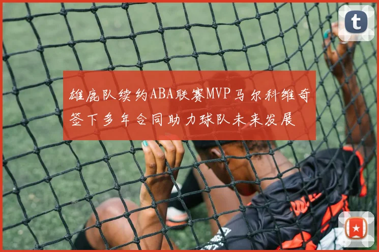 雄鹿队续约ABA联赛MVP马尔科维奇签下多年合同助力球队未来发展