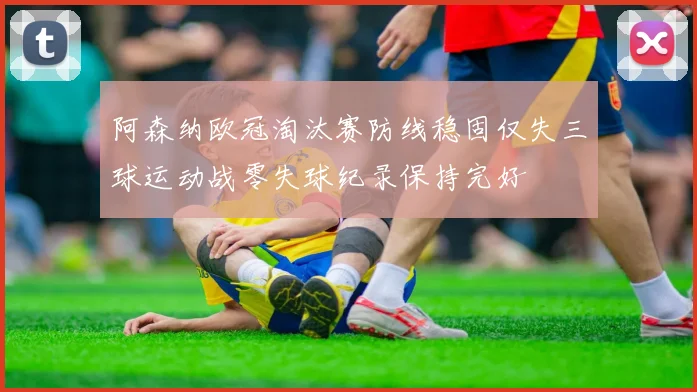 阿森纳欧冠淘汰赛防线稳固仅失三球运动战零失球纪录保持完好
