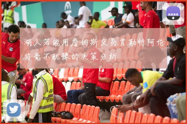 湖人若能用詹姆斯交易贾勒特阿伦将毫不犹豫的决策分析
