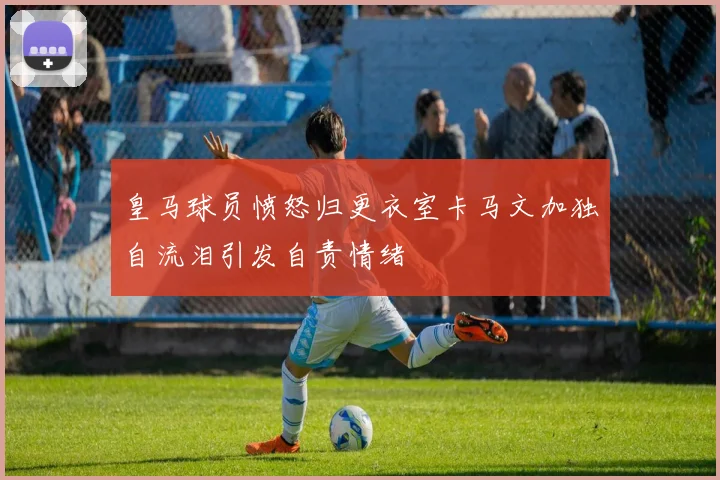 皇马球员愤怒归更衣室卡马文加独自流泪引发自责情绪