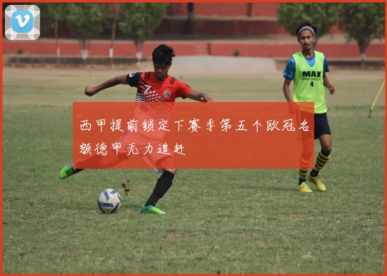 西甲提前锁定下赛季第五个欧冠名额德甲无力追赶