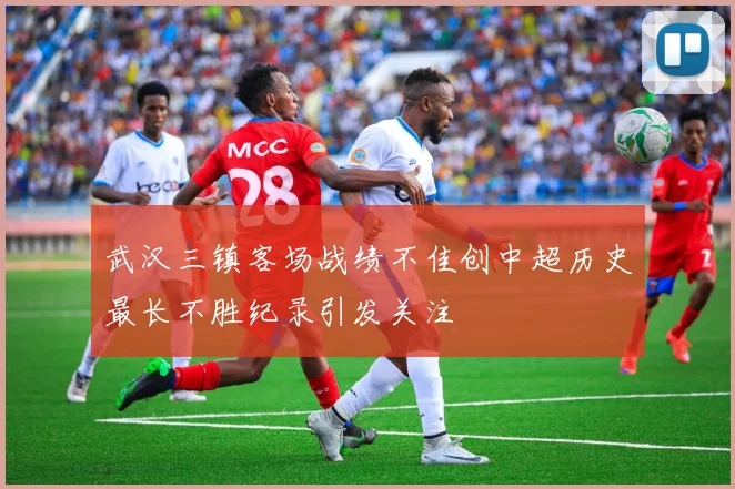 武汉三镇客场战绩不佳创中超历史最长不胜纪录引发关注
