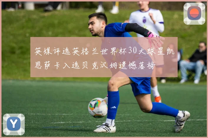 英媒评选英格兰世界杯30大球星凯恩萨卡入选贝克汉姆遗憾落榜