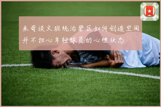 米奇谈文班统治禁区如何创造空间并不担心年轻球员的心理状态