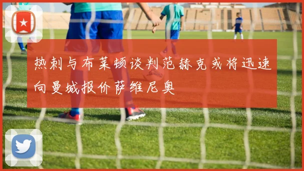 热刺与布莱顿谈判范赫克或将迅速向曼城报价萨维尼奥