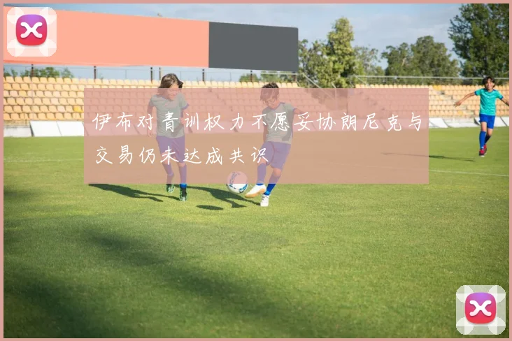 伊布对青训权力不愿妥协朗尼克与交易仍未达成共识