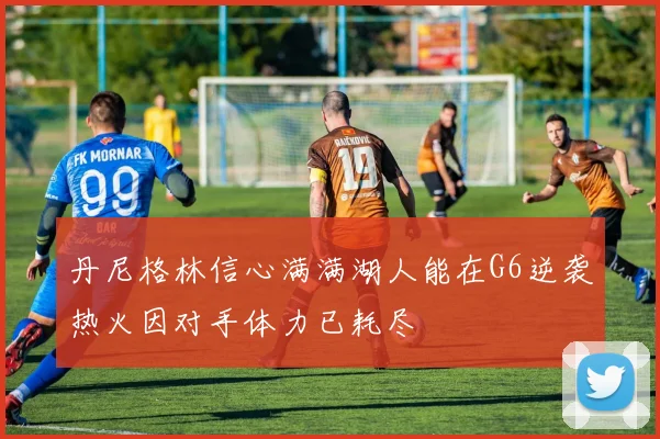 丹尼格林信心满满湖人能在G6逆袭热火因对手体力已耗尽