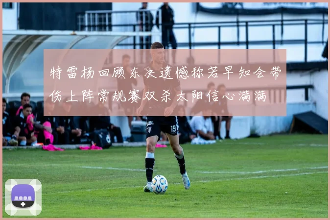 特雷杨回顾东决遗憾称若早知会带伤上阵常规赛双杀太阳信心满满
