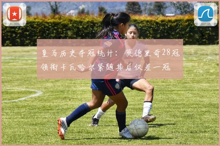 皇马历史夺冠统计：莫德里奇28冠领衔卡瓦哈尔紧随其后仅差一冠