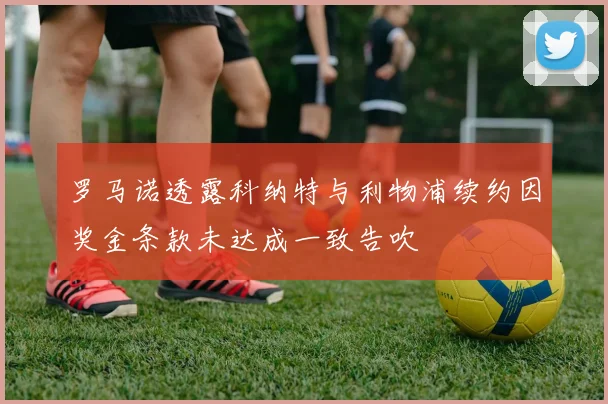 罗马诺透露科纳特与利物浦续约因奖金条款未达成一致告吹