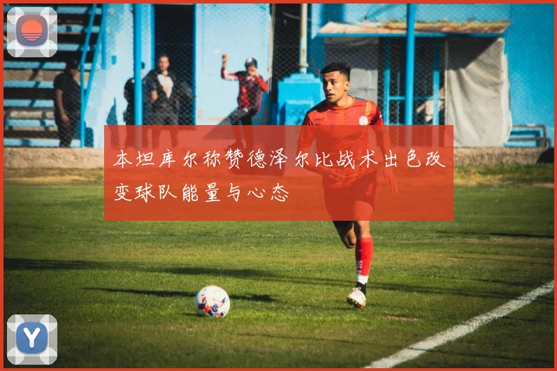 本坦库尔称赞德泽尔比战术出色改变球队能量与心态