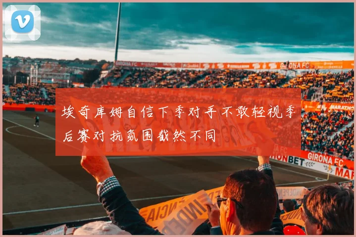 埃奇库姆自信下季对手不敢轻视季后赛对抗氛围截然不同
