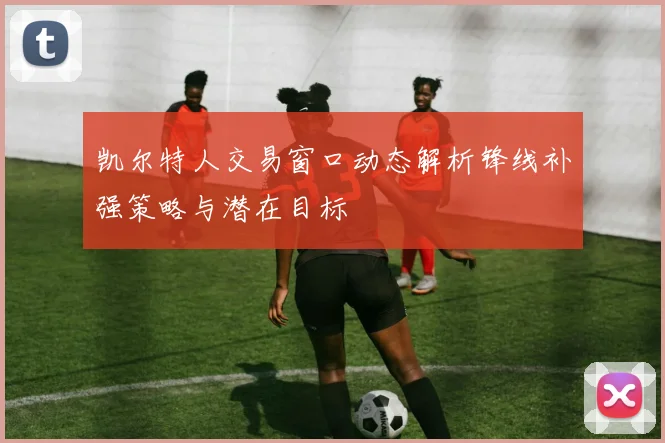 凯尔特人交易窗口动态解析锋线补强策略与潜在目标