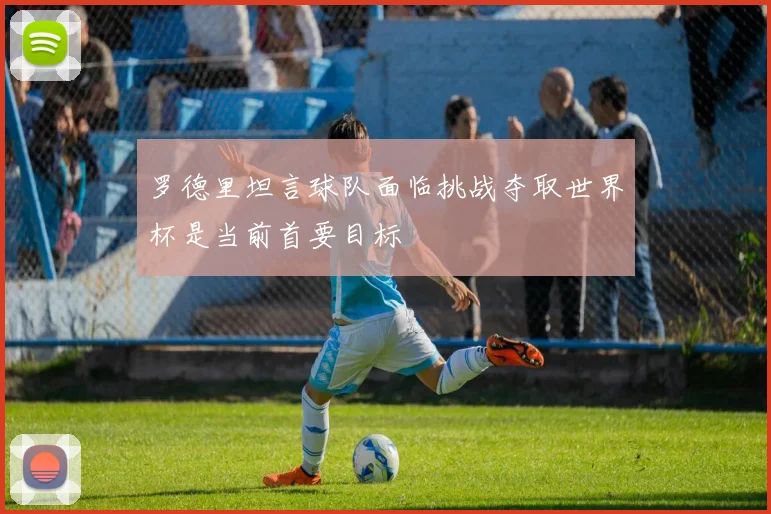 罗德里坦言球队面临挑战夺取世界杯是当前首要目标