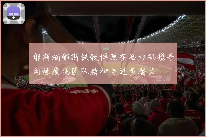 郇斯楠郇斯枫张博源在洛杉矶携手训练展现团队精神与进步潜力