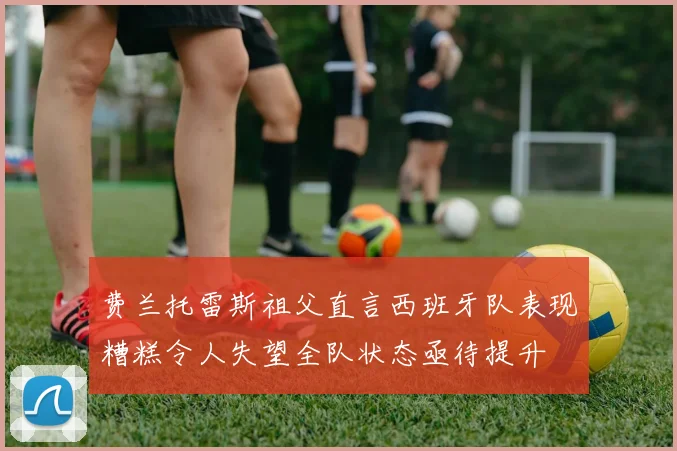 费兰托雷斯祖父直言西班牙队表现糟糕令人失望全队状态亟待提升
