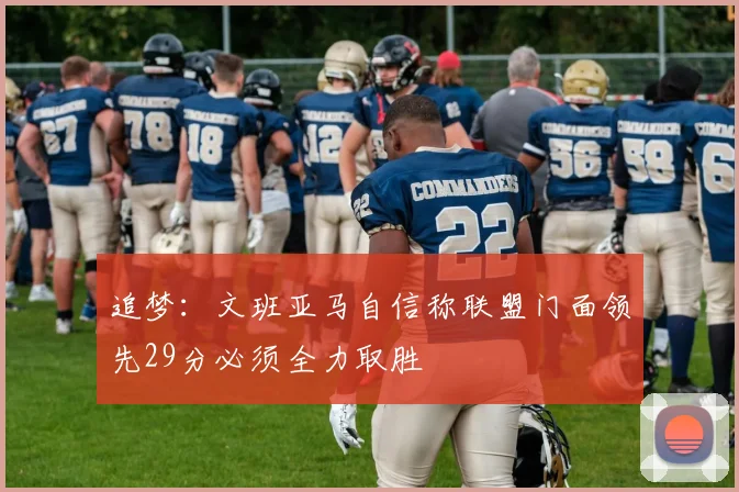 追梦：文班亚马自信称联盟门面领先29分必须全力取胜
