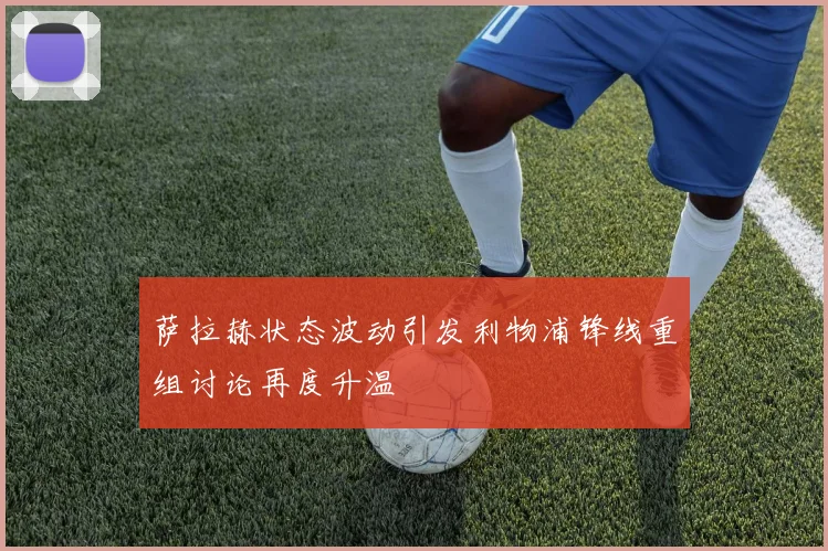 萨拉赫状态波动引发利物浦锋线重组讨论再度升温