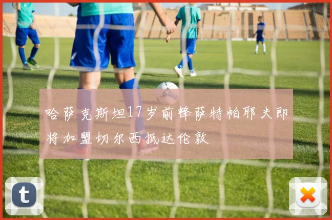 哈萨克斯坦17岁前锋萨特帕耶夫即将加盟切尔西抵达伦敦