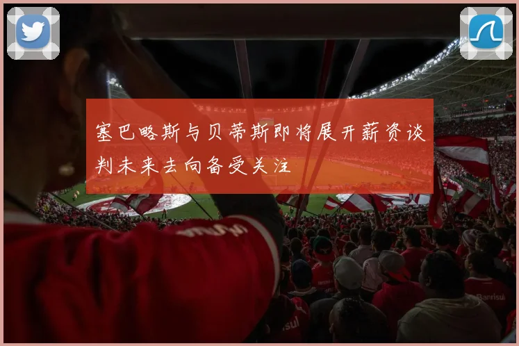 塞巴略斯与贝蒂斯即将展开薪资谈判未来去向备受关注