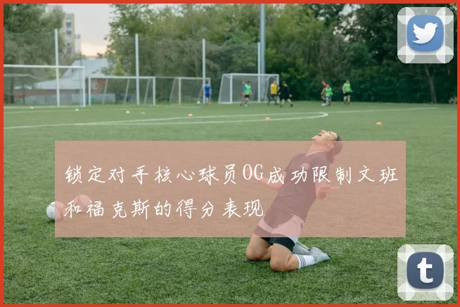 锁定对手核心球员OG成功限制文班和福克斯的得分表现