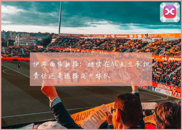 伊布面临抉择：继续在AC米兰承担责任还是选择离开球队