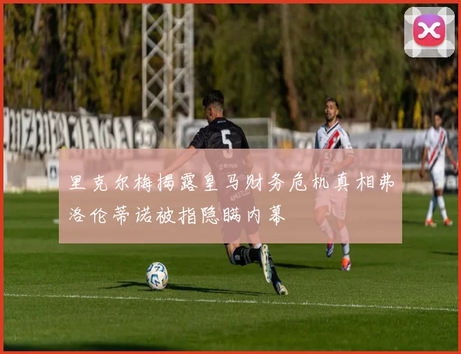 里克尔梅揭露皇马财务危机真相弗洛伦蒂诺被指隐瞒内幕