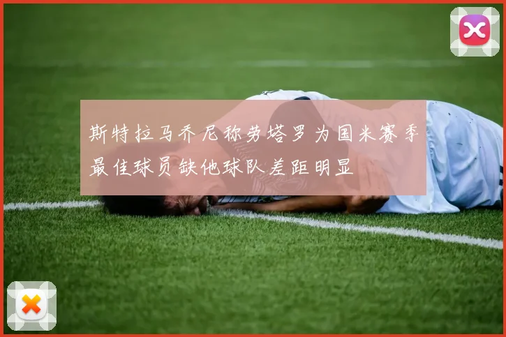 斯特拉马乔尼称劳塔罗为国米赛季最佳球员缺他球队差距明显